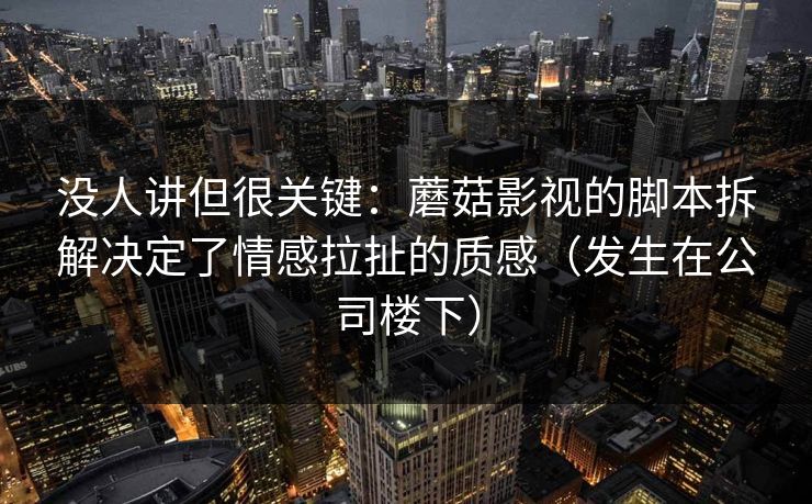 没人讲但很关键：蘑菇影视的脚本拆解决定了情感拉扯的质感（发生在公司楼下）