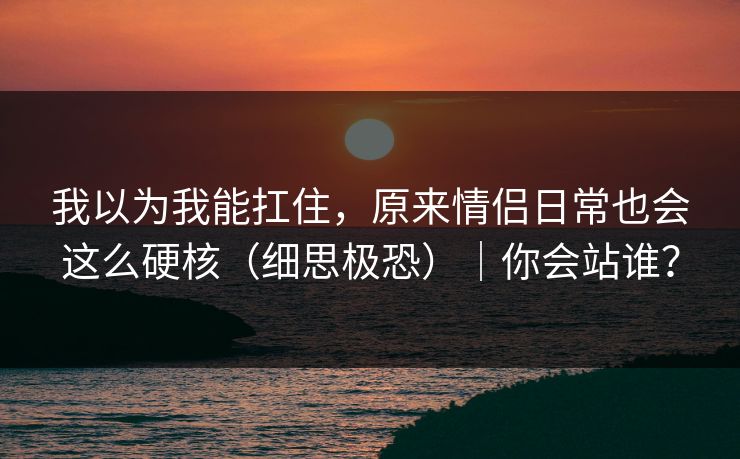 我以为我能扛住，原来情侣日常也会这么硬核（细思极恐）｜你会站谁？