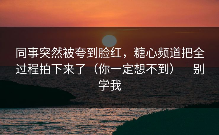 同事突然被夸到脸红，糖心频道把全过程拍下来了（你一定想不到）｜别学我