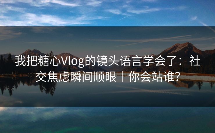 我把糖心Vlog的镜头语言学会了：社交焦虑瞬间顺眼｜你会站谁？