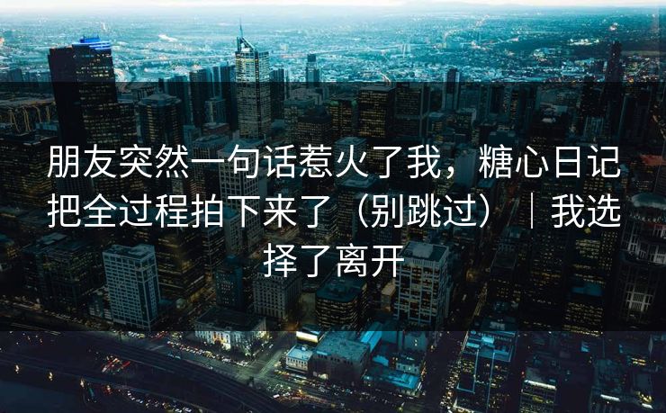 朋友突然一句话惹火了我，糖心日记把全过程拍下来了（别跳过）｜我选择了离开