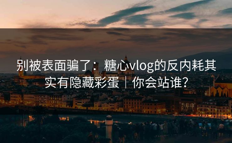 别被表面骗了：糖心vlog的反内耗其实有隐藏彩蛋｜你会站谁？