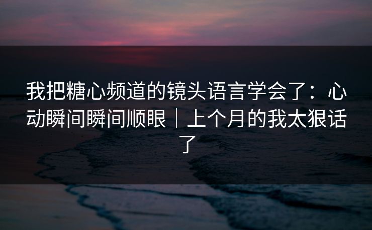 我把糖心频道的镜头语言学会了：心动瞬间瞬间顺眼｜上个月的我太狠话了