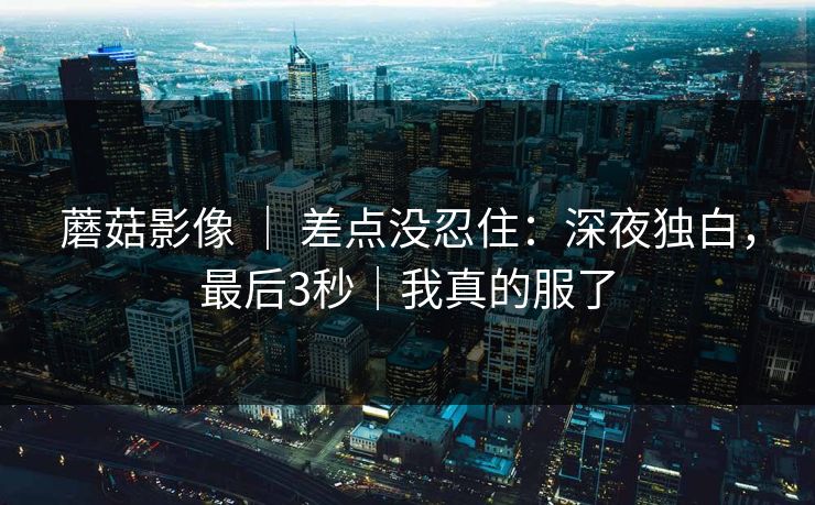 蘑菇影像 ｜ 差点没忍住：深夜独白，最后3秒｜我真的服了
