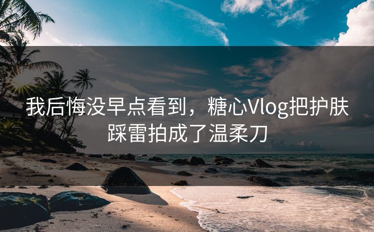 我后悔没早点看到，糖心Vlog把护肤踩雷拍成了温柔刀