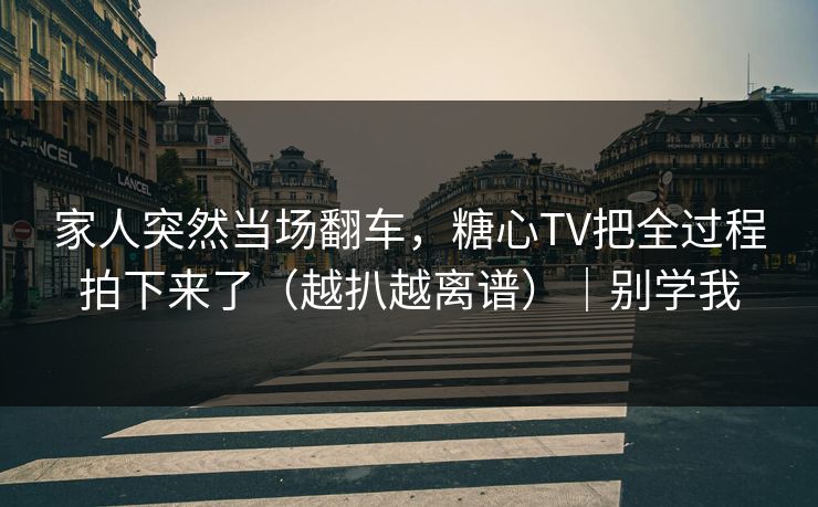 家人突然当场翻车，糖心TV把全过程拍下来了（越扒越离谱）｜别学我