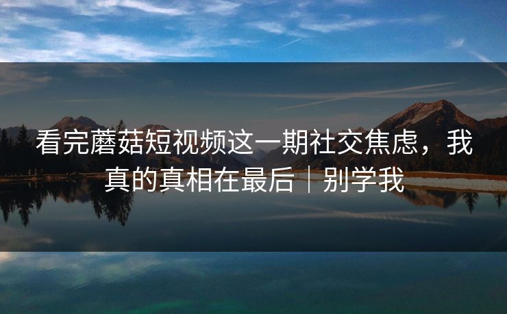 看完蘑菇短视频这一期社交焦虑，我真的真相在最后｜别学我