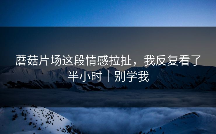 蘑菇片场这段情感拉扯，我反复看了半小时｜别学我