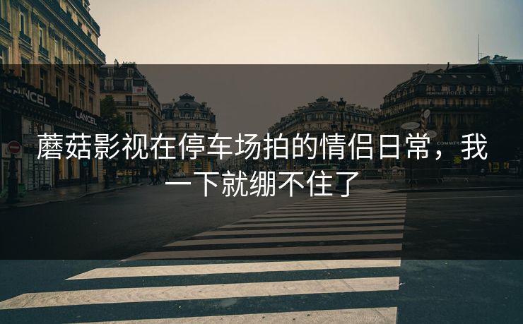 蘑菇影视在停车场拍的情侣日常，我一下就绷不住了