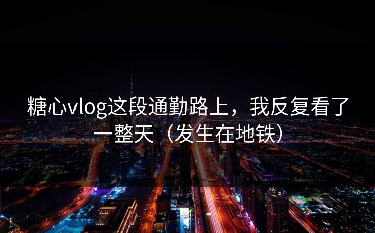 糖心vlog这段通勤路上，我反复看了一整天（发生在地铁）