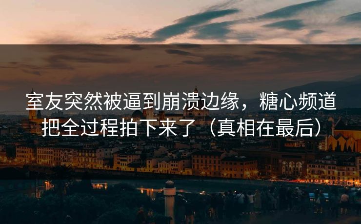 室友突然被逼到崩溃边缘，糖心频道把全过程拍下来了（真相在最后）
