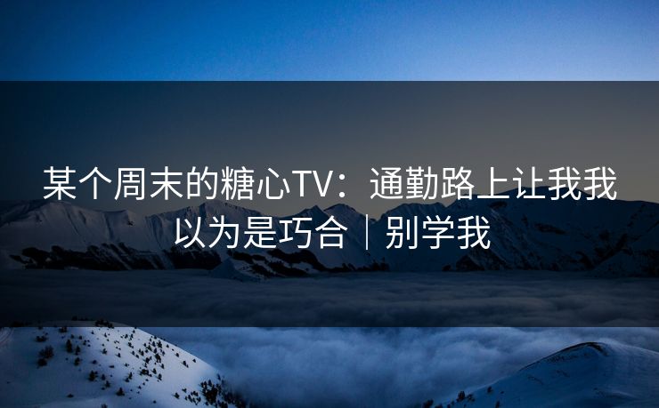 某个周末的糖心TV：通勤路上让我我以为是巧合｜别学我