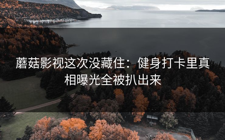 蘑菇影视这次没藏住：健身打卡里真相曝光全被扒出来