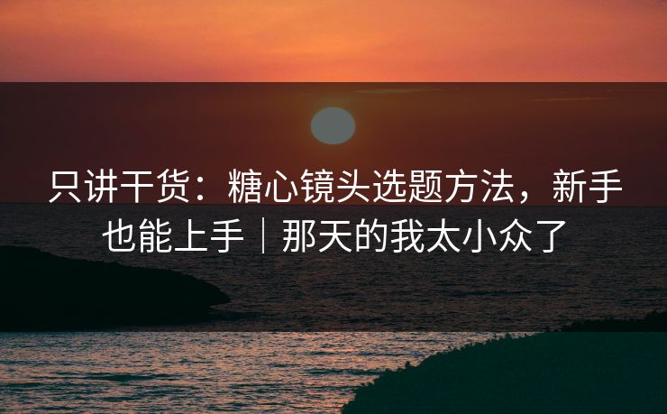 只讲干货：糖心镜头选题方法，新手也能上手｜那天的我太小众了