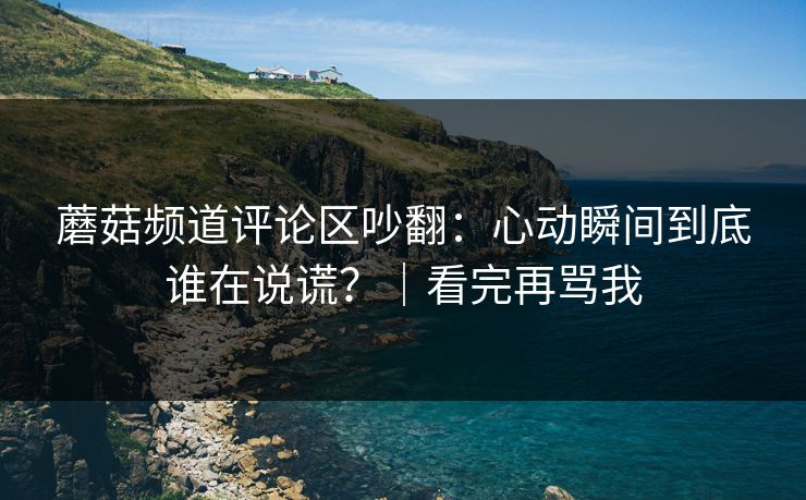 蘑菇频道评论区吵翻：心动瞬间到底谁在说谎？｜看完再骂我