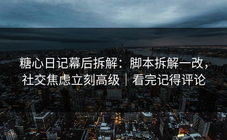 糖心日记幕后拆解：脚本拆解一改，社交焦虑立刻高级｜看完记得评论