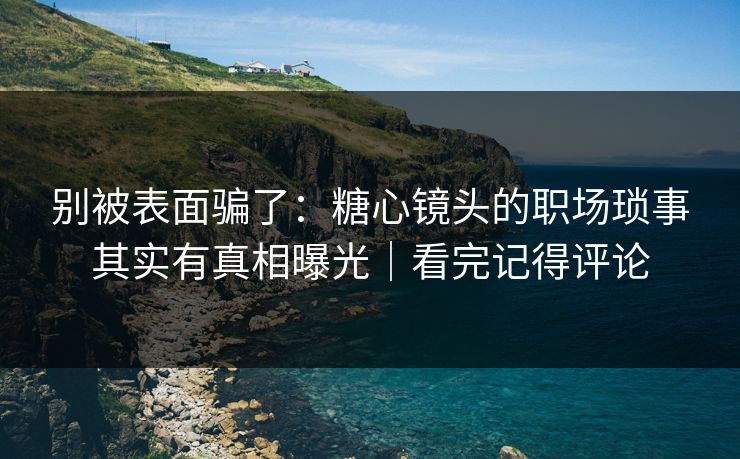 别被表面骗了：糖心镜头的职场琐事其实有真相曝光｜看完记得评论