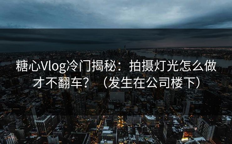 糖心Vlog冷门揭秘：拍摄灯光怎么做才不翻车？（发生在公司楼下）