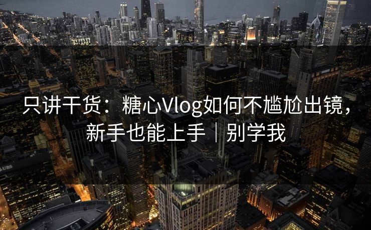 只讲干货：糖心Vlog如何不尴尬出镜，新手也能上手｜别学我