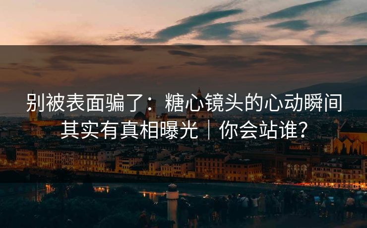 别被表面骗了：糖心镜头的心动瞬间其实有真相曝光｜你会站谁？