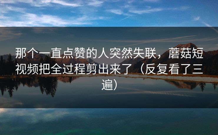 那个一直点赞的人突然失联，蘑菇短视频把全过程剪出来了（反复看了三遍）