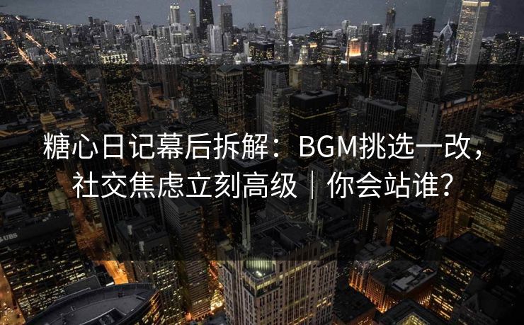 糖心日记幕后拆解：BGM挑选一改，社交焦虑立刻高级｜你会站谁？