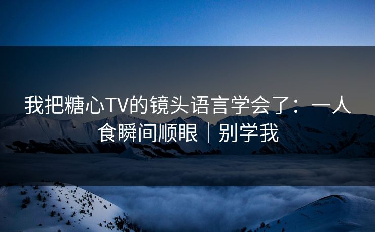 我把糖心TV的镜头语言学会了：一人食瞬间顺眼｜别学我