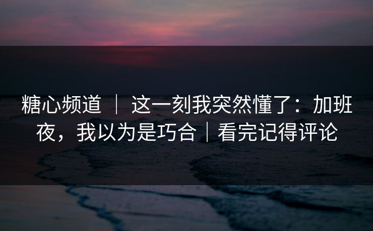 糖心频道 ｜ 这一刻我突然懂了：加班夜，我以为是巧合｜看完记得评论