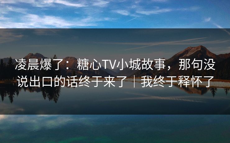 凌晨爆了：糖心TV小城故事，那句没说出口的话终于来了｜我终于释怀了