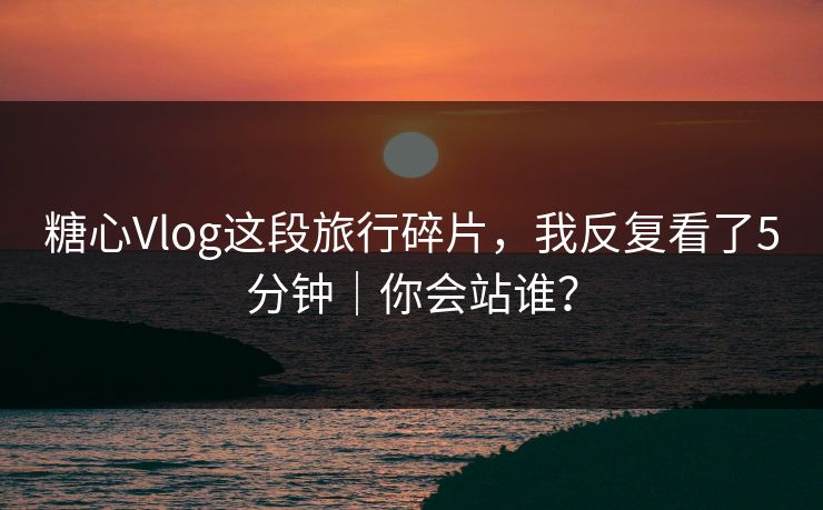 糖心Vlog这段旅行碎片，我反复看了5分钟｜你会站谁？