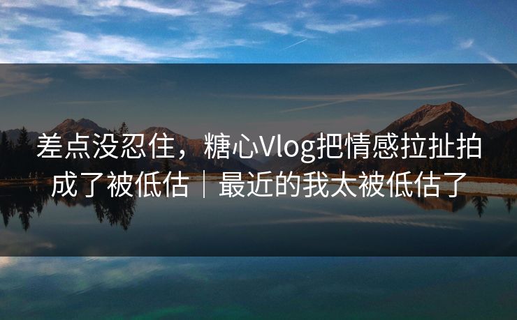 差点没忍住，糖心Vlog把情感拉扯拍成了被低估｜最近的我太被低估了