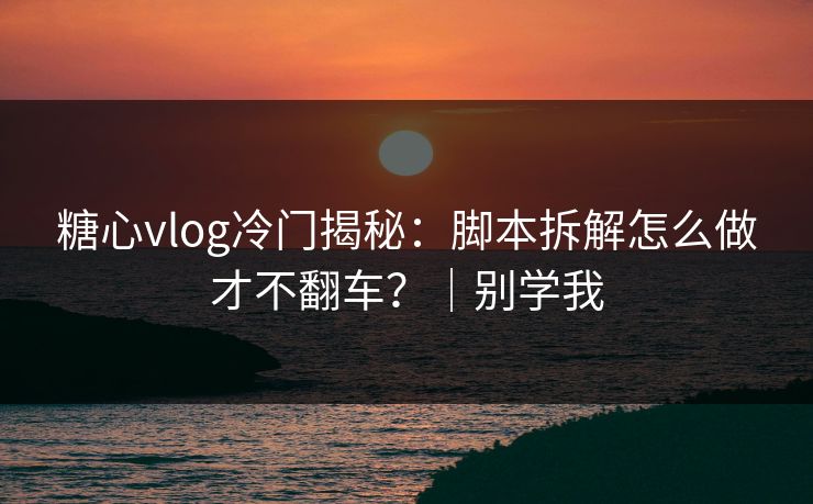 糖心vlog冷门揭秘：脚本拆解怎么做才不翻车？｜别学我