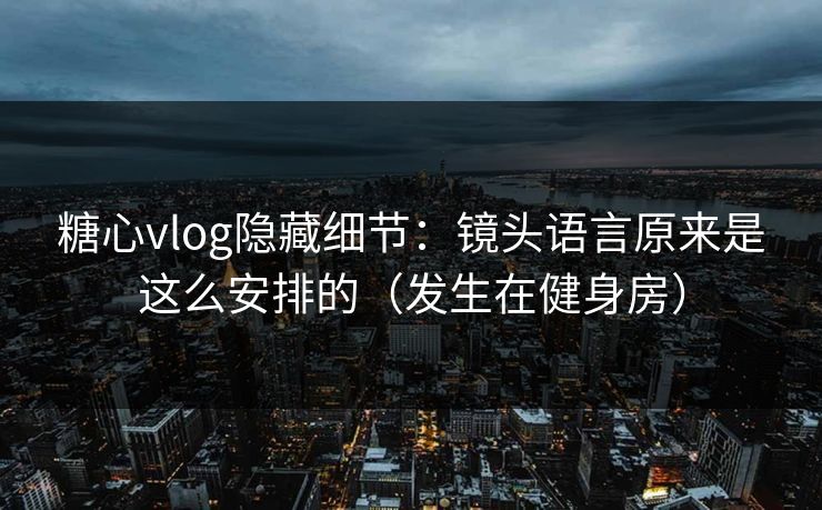 糖心vlog隐藏细节：镜头语言原来是这么安排的（发生在健身房）