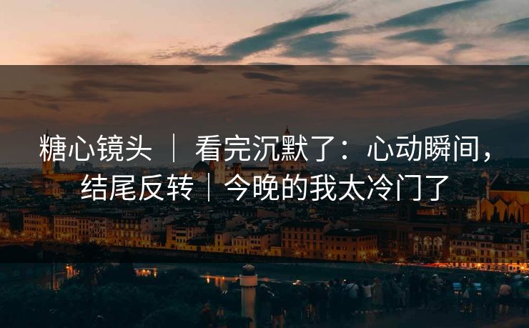 糖心镜头 ｜ 看完沉默了：心动瞬间，结尾反转｜今晚的我太冷门了