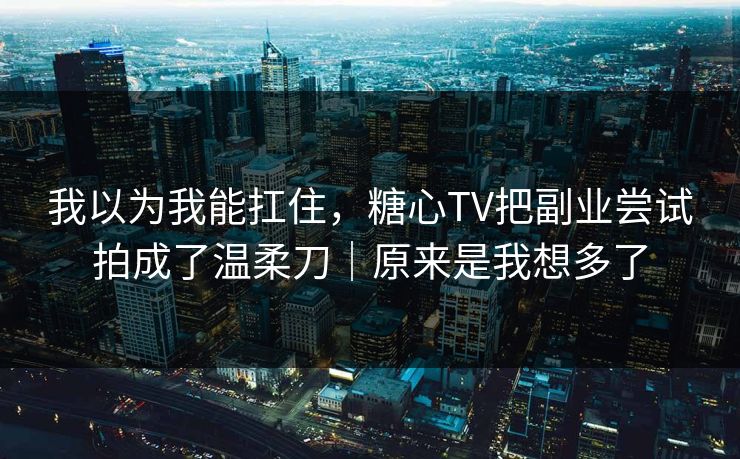 我以为我能扛住，糖心TV把副业尝试拍成了温柔刀｜原来是我想多了