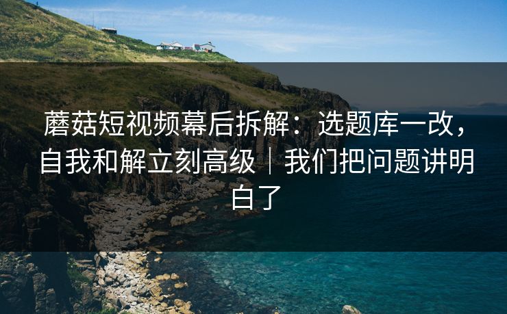 蘑菇短视频幕后拆解：选题库一改，自我和解立刻高级｜我们把问题讲明白了