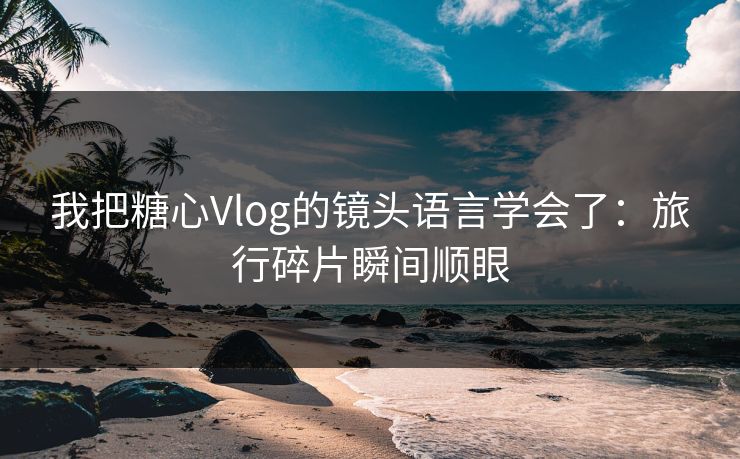 我把糖心Vlog的镜头语言学会了：旅行碎片瞬间顺眼