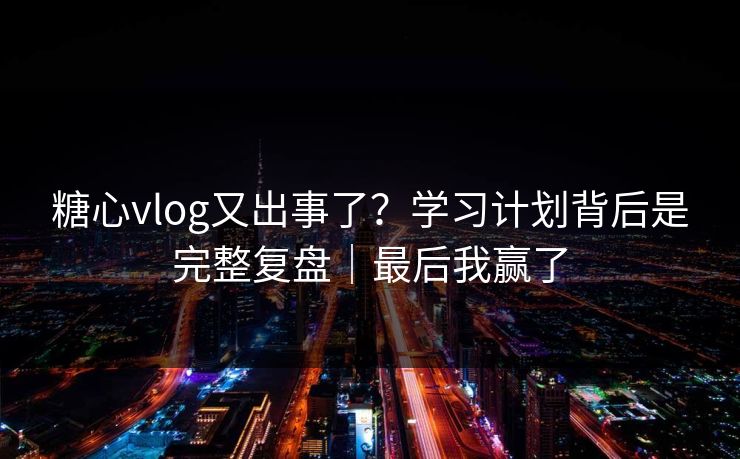 糖心vlog又出事了？学习计划背后是完整复盘｜最后我赢了