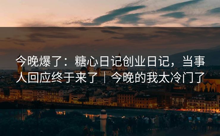 今晚爆了：糖心日记创业日记，当事人回应终于来了｜今晚的我太冷门了