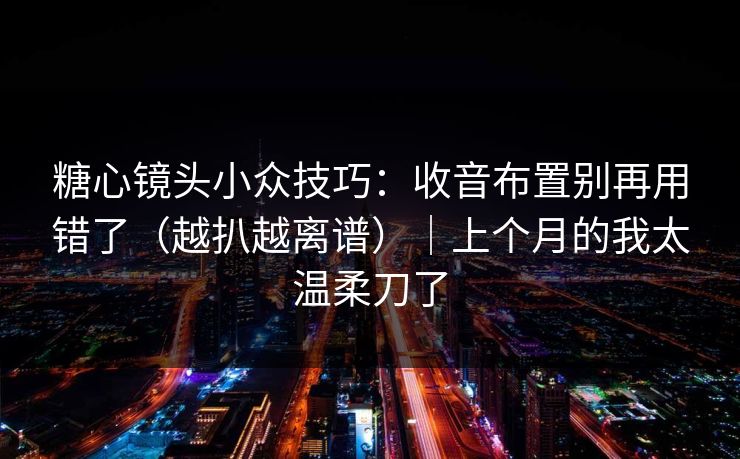 糖心镜头小众技巧：收音布置别再用错了（越扒越离谱）｜上个月的我太温柔刀了