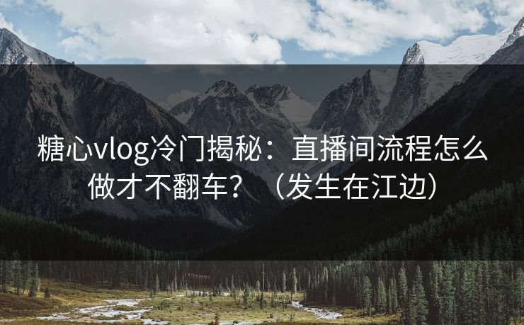 糖心vlog冷门揭秘：直播间流程怎么做才不翻车？（发生在江边）