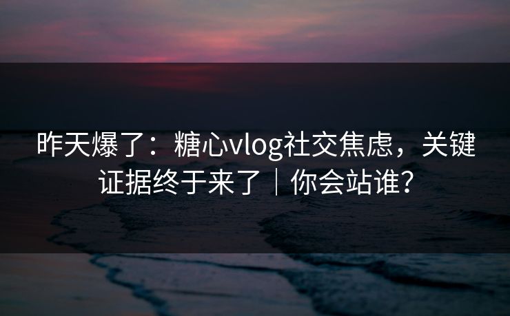 昨天爆了：糖心vlog社交焦虑，关键证据终于来了｜你会站谁？