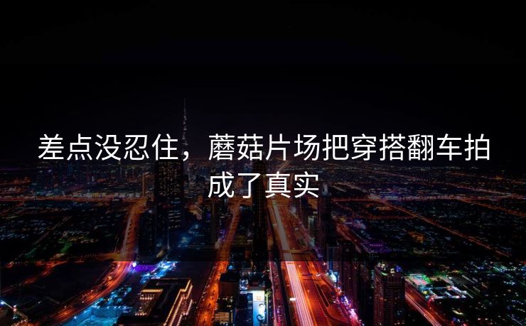 差点没忍住，蘑菇片场把穿搭翻车拍成了真实