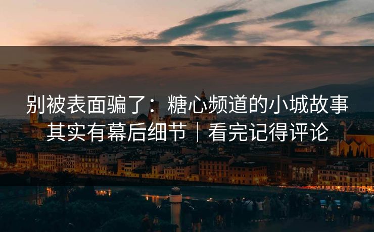 别被表面骗了：糖心频道的小城故事其实有幕后细节｜看完记得评论