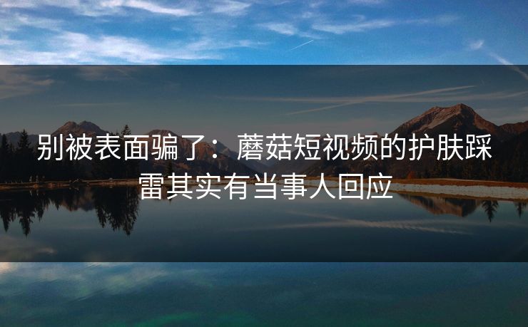 别被表面骗了：蘑菇短视频的护肤踩雷其实有当事人回应