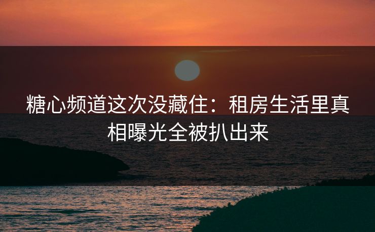 糖心频道这次没藏住：租房生活里真相曝光全被扒出来