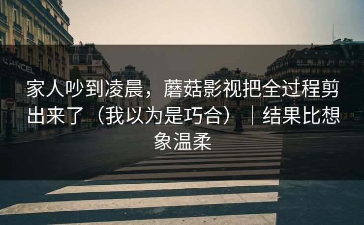 家人吵到凌晨，蘑菇影视把全过程剪出来了（我以为是巧合）｜结果比想象温柔