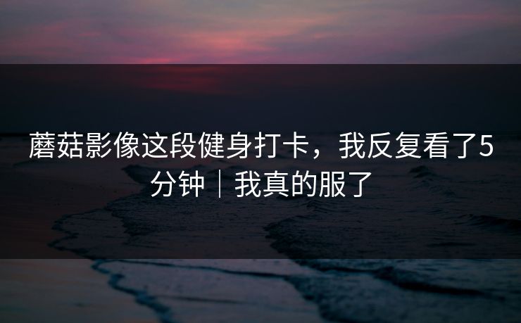 蘑菇影像这段健身打卡，我反复看了5分钟｜我真的服了