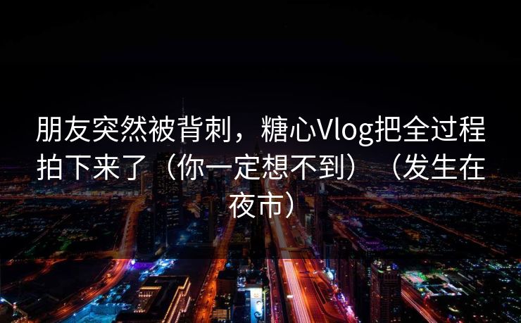 朋友突然被背刺，糖心Vlog把全过程拍下来了（你一定想不到）（发生在夜市）