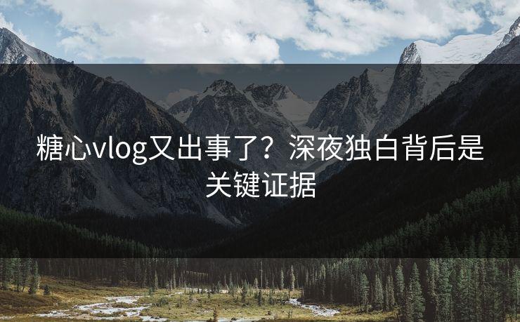 糖心vlog又出事了？深夜独白背后是关键证据